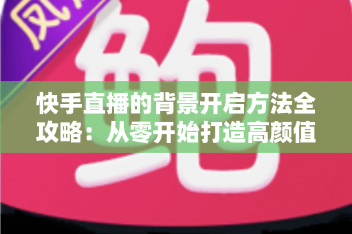 快手直播的背景开启方法全攻略:从零开始打造高颜值直播间 快手直播的背景开启方法全攻略:从零开始打造高颜值直播间