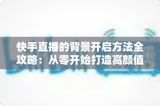 快手直播的背景开启方法全攻略:从零开始打造高颜值直播间 快手直播的背景开启方法全攻略:从零开始打造高颜值直播间