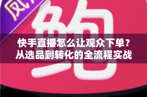 快手直播怎么让观众下单？从选品到转化的全流程实战营销指南