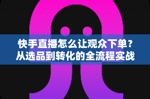 快手直播怎么让观众下单？从选品到转化的全流程实战营销指南