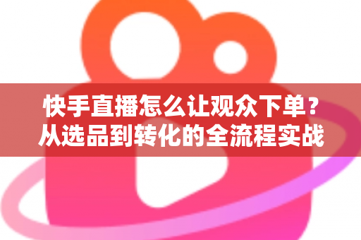 快手直播怎么让观众下单？从选品到转化的全流程实战营销指南