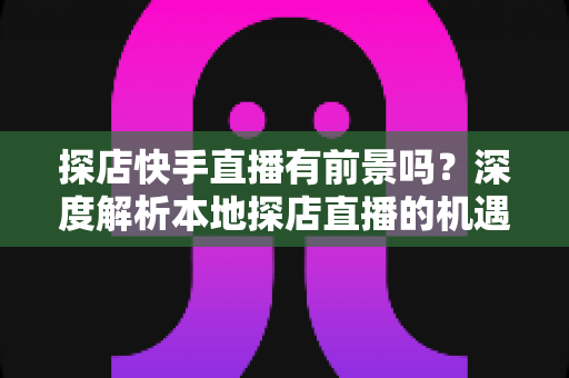 探店快手直播有前景吗?深度解析本地探店直播的机遇、挑战与变现路径 探店快手直播有前景吗?深度解析本地探店直播的机遇、挑战与变现路径
