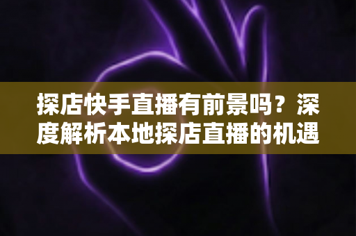 探店快手直播有前景吗?深度解析本地探店直播的机遇、挑战与变现路径 探店快手直播有前景吗?深度解析本地探店直播的机遇、挑战与变现路径
