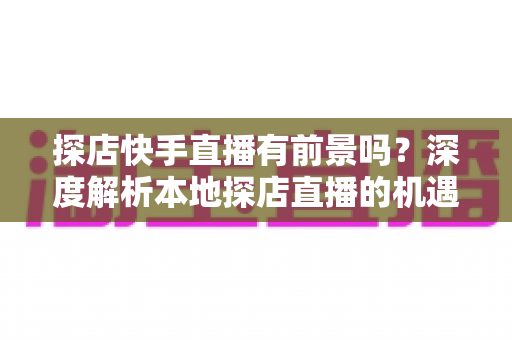 探店快手直播有前景吗？深度解析本地探店直播的机遇、挑战与变现路径