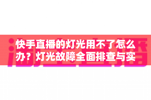 快手直播的灯光用不了怎么办？灯光故障全面排查与实用解决方案指南