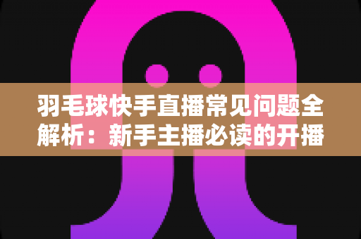 羽毛球快手直播常见问题全解析:新手主播必读的开播、技术与运营一站式指南 羽毛球快手直播常见问题全解析:新手主播必读的开播、技术与运营一站式指南