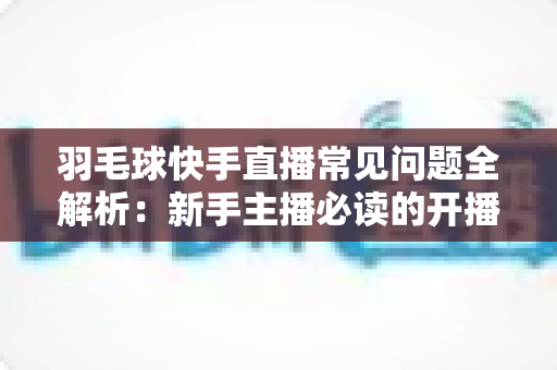 羽毛球快手直播常见问题全解析：新手主播必读的开播、技术与运营一站式指南