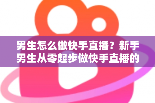 男生怎么做快手直播?新手男生从零起步做快手直播的实战指南 男生怎么做快手直播?新手男生从零起步做快手直播的实战指南