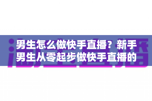 男生怎么做快手直播？新手男生从零起步做快手直播的实战指南