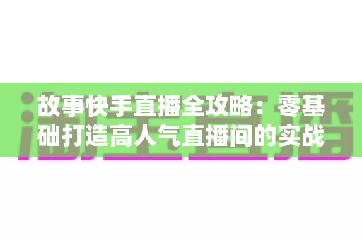 故事快手直播全攻略：零基础打造高人气直播间的实战指南