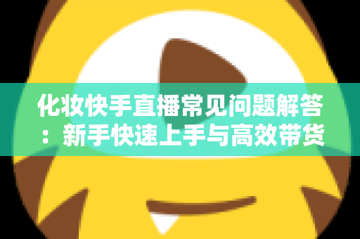 化妆快手直播常见问题解答：新手快速上手与高效带货的实用指南
