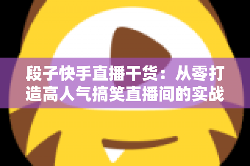 段子快手直播干货:从零打造高人气搞笑直播间的实战指南 段子快手直播干货:从零打造高人气搞笑直播间的实战指南