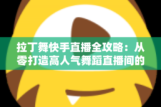 拉丁舞快手直播全攻略：从零打造高人气舞蹈直播间的实战指南