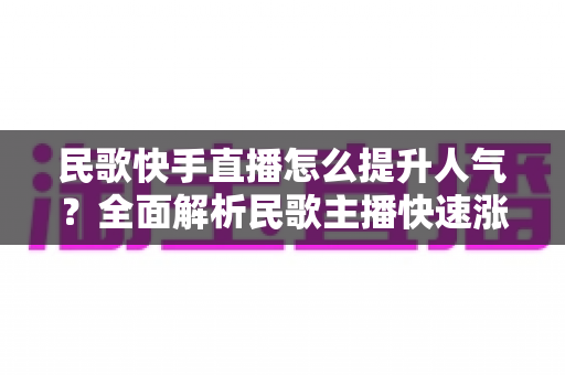 民歌快手直播怎么提升人气？全面解析民歌主播快速涨粉的实用攻略与运营技巧