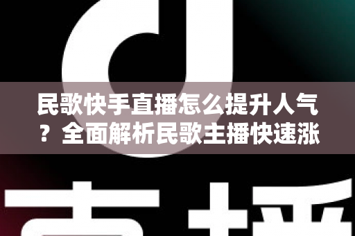 民歌快手直播怎么提升人气？全面解析民歌主播快速涨粉的实用攻略与运营技巧