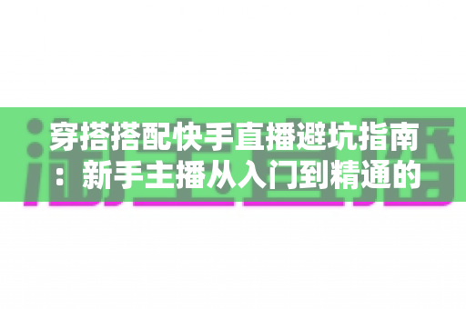 穿搭搭配快手直播避坑指南：新手主播从入门到精通的实用攻略全解析