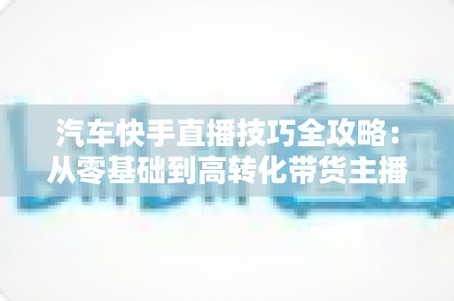 汽车快手直播技巧全攻略:从零基础到高转化带货主播的实战指南 汽车快手直播技巧全攻略:从零基础到高转化带货主播的实战指南