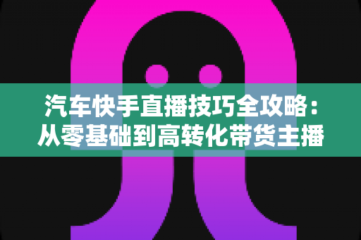 汽车快手直播技巧全攻略：从零基础到高转化带货主播的实战指南