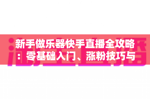 新手做乐器快手直播全攻略:零基础入门、涨粉技巧与变现路径一站式指南 新手做乐器快手直播全攻略:零基础入门、涨粉技巧与变现路径一站式指南