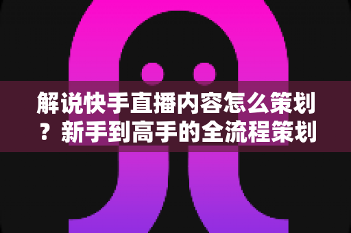 解说快手直播内容怎么策划？新手到高手的全流程策划指南与实战技巧大公开