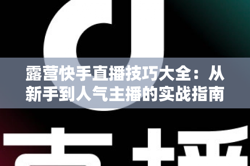 露营快手直播技巧大全：从新手到人气主播的实战指南（2025最新版）