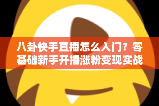 八卦快手直播怎么入门？零基础新手开播涨粉变现实战全攻略