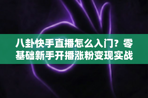 八卦快手直播怎么入门？零基础新手开播涨粉变现实战全攻略