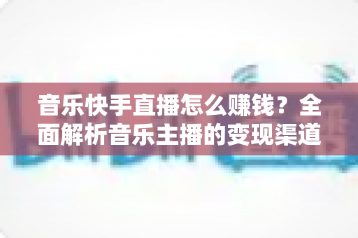 音乐快手直播怎么赚钱？全面解析音乐主播的变现渠道与涨粉实战技巧