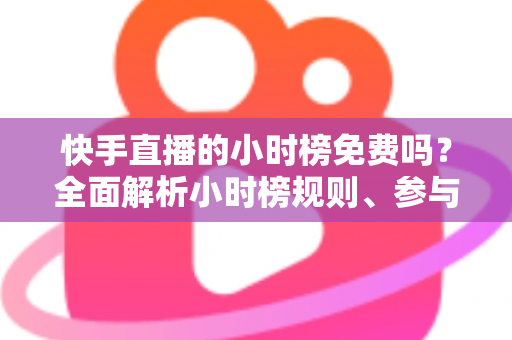 快手直播的小时榜免费吗？全面解析小时榜规则、参与方式与上榜技巧