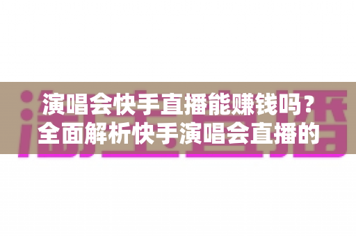 演唱会快手直播能赚钱吗？全面解析快手演唱会直播的变现方式、收入来源与实操指南