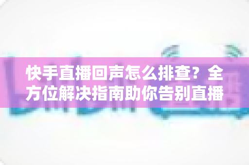 快手直播回声怎么排查？全方位解决指南助你告别直播回声困扰
