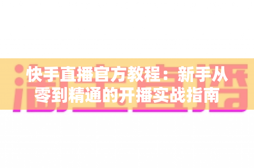 快手直播官方教程：新手从零到精通的开播实战指南