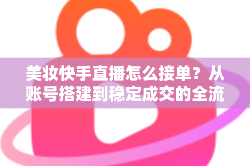 美妆快手直播怎么接单？从账号搭建到稳定成交的全流程实战攻略