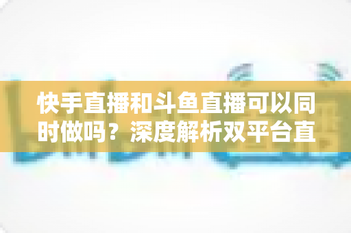 快手直播和斗鱼直播可以同时做吗？深度解析双平台直播的可行性、风险与运营策略