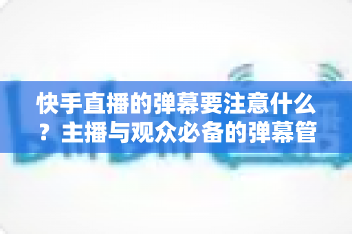 快手直播的弹幕要注意什么？主播与观众必备的弹幕管理全攻略