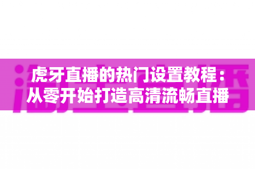 虎牙直播的热门设置教程：从零开始打造高清流畅直播间的完整指南