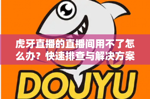 虎牙直播的直播间用不了怎么办?快速排查与解决方案全攻略 虎牙直播的直播间用不了怎么办?快速排查与解决方案全攻略
