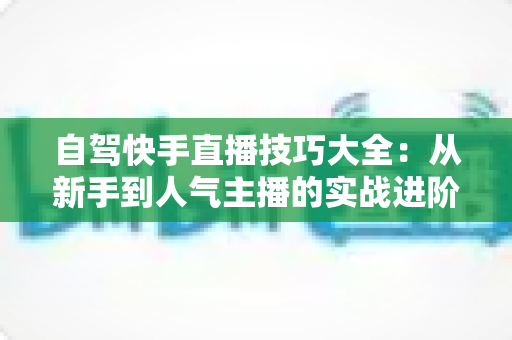 自驾快手直播技巧大全：从新手到人气主播的实战进阶指南