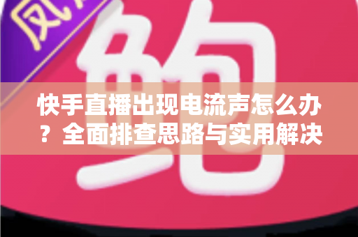 快手直播出现电流声怎么办？全面排查思路与实用解决方案一文讲透