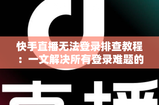 快手直播无法登录排查教程：一文解决所有登录难题的实用指南