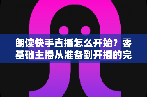 朗读快手直播怎么开始?零基础主播从准备到开播的完整实战指南 朗读快手直播怎么开始?零基础主播从准备到开播的完整实战指南
