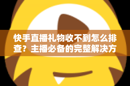 快手直播礼物收不到怎么排查？主播必备的完整解决方案与实用排查指南