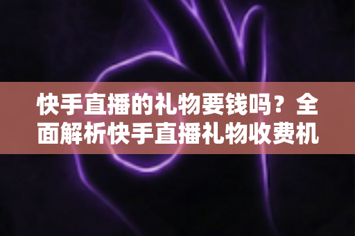 快手直播的礼物要钱吗？全面解析快手直播礼物收费机制与理性消费指南