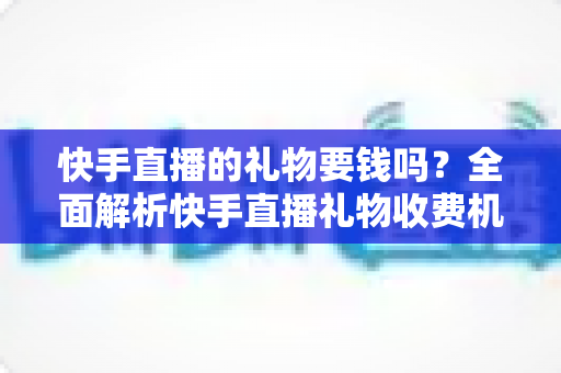 快手直播的礼物要钱吗？全面解析快手直播礼物收费机制与理性消费指南
