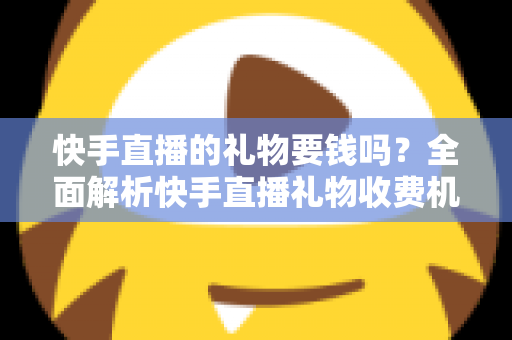 快手直播的礼物要钱吗？全面解析快手直播礼物收费机制与理性消费指南