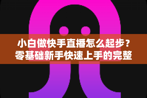 小白做快手直播怎么起步？零基础新手快速上手的完整指南