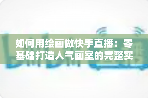 如何用绘画做快手直播:零基础打造人气画室的完整实战指南 如何用绘画做快手直播:零基础打造人气画室的完整实战指南