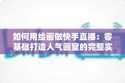 如何用绘画做快手直播:零基础打造人气画室的完整实战指南 如何用绘画做快手直播:零基础打造人气画室的完整实战指南