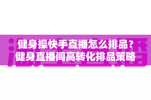 健身操快手直播怎么排品？健身直播间高转化排品策略与实操指南全解析