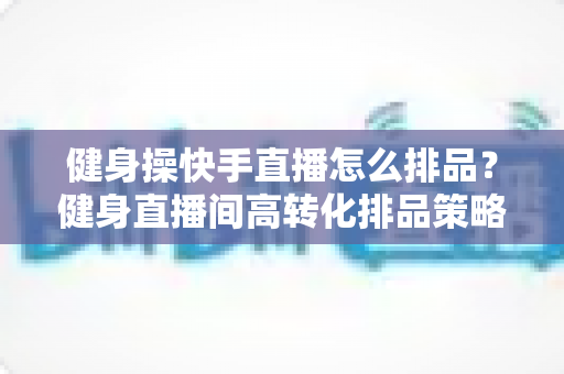 健身操快手直播怎么排品？健身直播间高转化排品策略与实操指南全解析